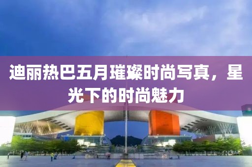 迪丽热巴五月璀璨时尚写真，星光下的时尚魅力
