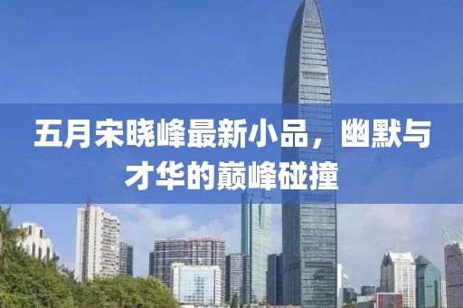 五月宋晓峰最新小品，幽默与才华的巅峰碰撞