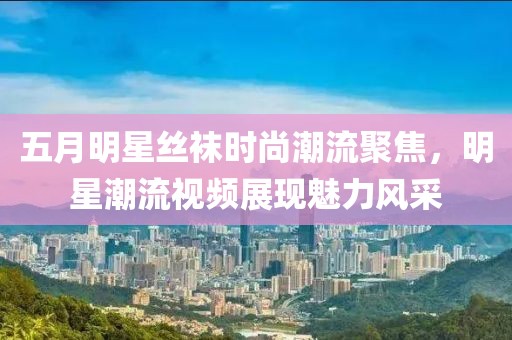五月明星丝袜时尚潮流聚焦，明星潮流视频展现魅力风采