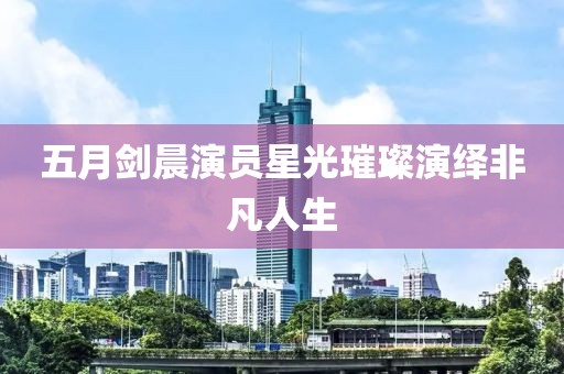 五月剑晨演员星光璀璨演绎非凡人生
