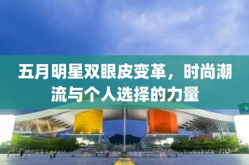 五月明星双眼皮变革，时尚潮流与个人选择的力量