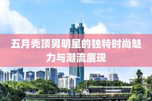 五月秃顶男明星的独特时尚魅力与潮流展现