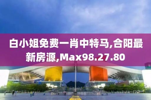 白小姐免费一肖中特马,合阳最新房源,Max98.27.80
