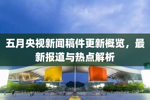 五月央视新闻稿件更新概览，最新报道与热点解析