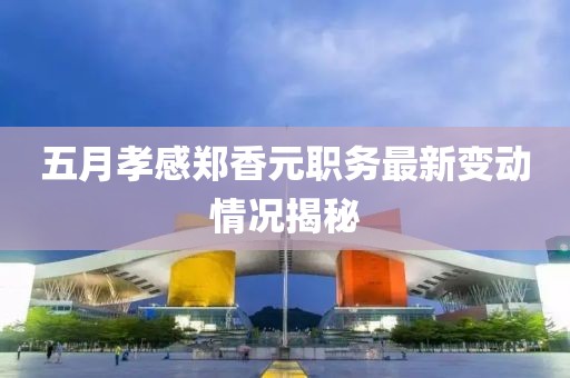 五月孝感郑香元职务最新变动情况揭秘