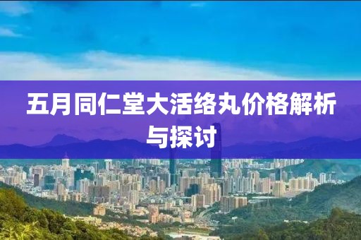 五月同仁堂大活络丸价格解析与探讨