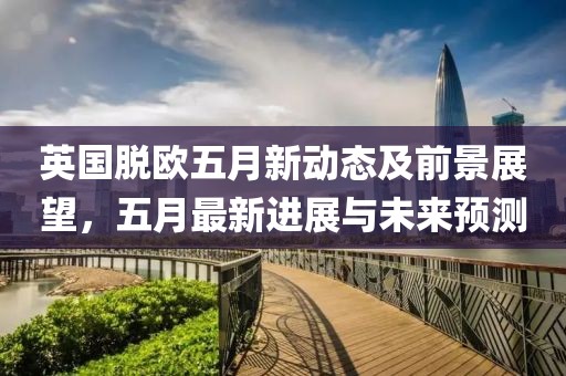 英国脱欧五月新动态及前景展望，五月最新进展与未来预测
