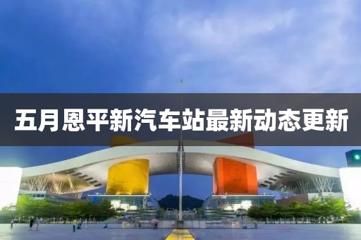 五月恩平新汽车站最新动态更新