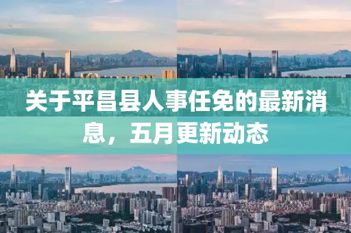 关于平昌县人事任免的最新消息，五月更新动态