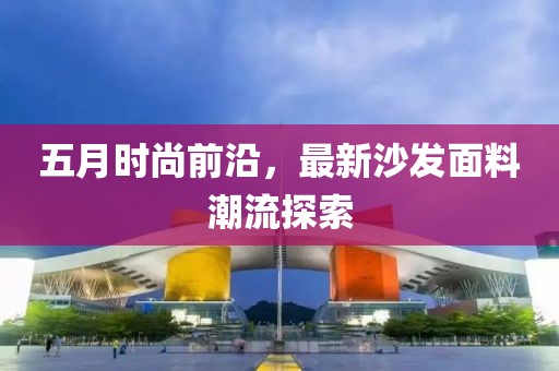五月时尚前沿，最新沙发面料潮流探索