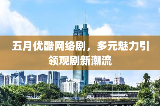 五月优酷网络剧，多元魅力引领观剧新潮流