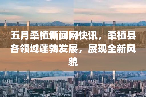 五月桑植新闻网快讯，桑植县各领域蓬勃发展，展现全新风貌