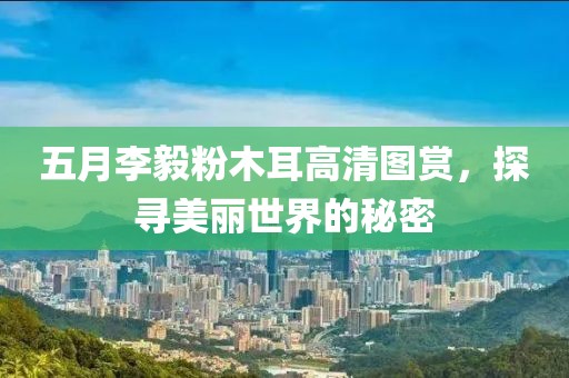 五月李毅粉木耳高清图赏，探寻美丽世界的秘密