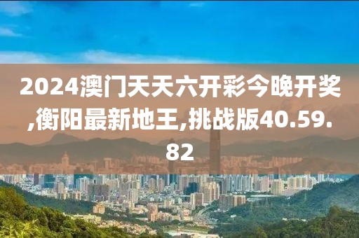 2024澳门天天六开彩今晚开奖,衡阳最新地王,挑战版40.59.82