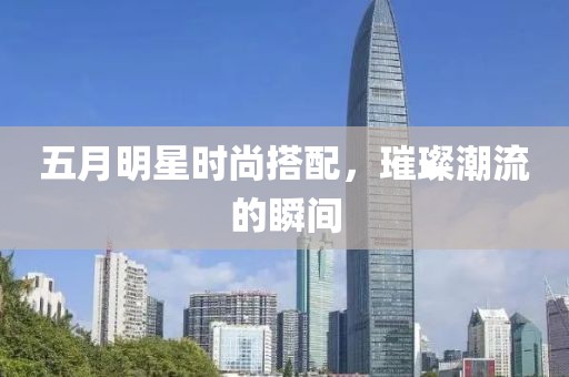 五月明星时尚搭配，璀璨潮流的瞬间