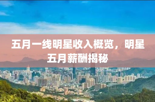 五月一线明星收入概览，明星五月薪酬揭秘