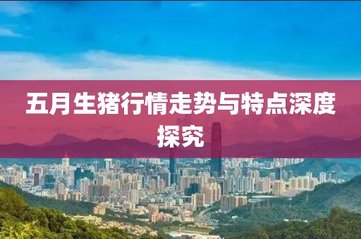 五月生猪行情走势与特点深度探究