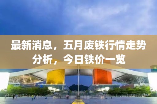 最新消息，五月废铁行情走势分析，今日铁价一览