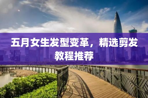 五月女生发型变革，精选剪发教程推荐