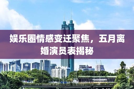 娱乐圈情感变迁聚焦，五月离婚演员表揭秘