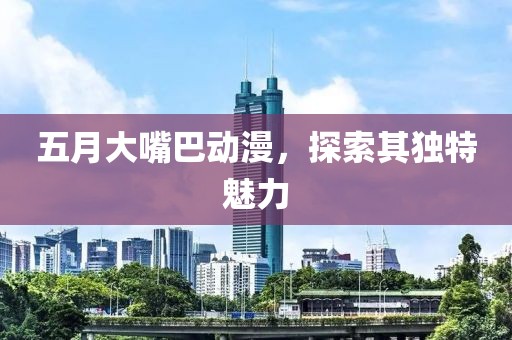 五月大嘴巴动漫，探索其独特魅力