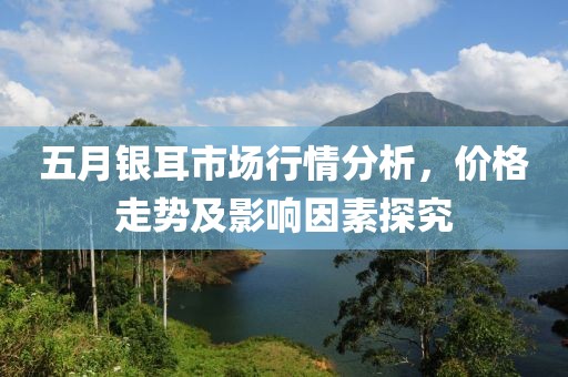 五月银耳市场行情分析，价格走势及影响因素探究