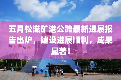 五月松滋矿港公路最新进展报告出炉，建设进展顺利，成果显著！
