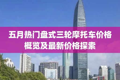 五月热门盘式三轮摩托车价格概览及最新价格探索