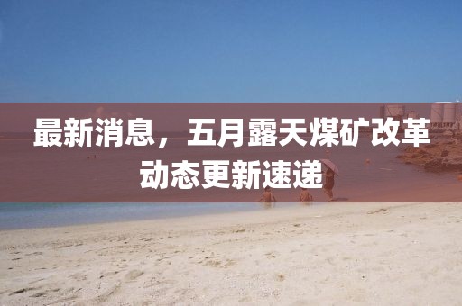 最新消息，五月露天煤矿改革动态更新速递