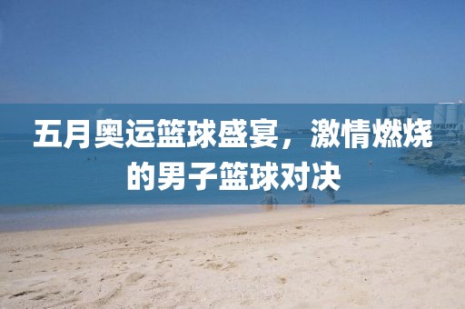 五月奥运篮球盛宴，激情燃烧的男子篮球对决