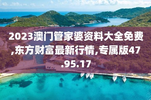 2023澳门管家婆资料大全免费,东方财富最新行情,专属版47.95.17