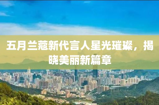 五月兰蔻新代言人星光璀璨，揭晓美丽新篇章
