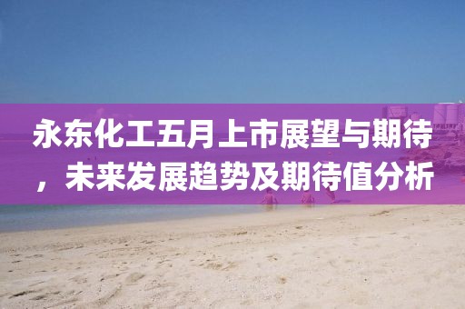 永东化工五月上市展望与期待，未来发展趋势及期待值分析