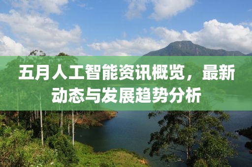 五月人工智能资讯概览，最新动态与发展趋势分析