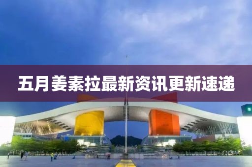 五月姜素拉最新资讯更新速递