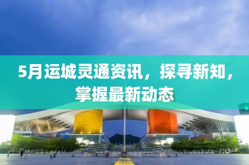 5月运城灵通资讯，探寻新知，掌握最新动态