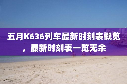五月K636列车最新时刻表概览，最新时刻表一览无余
