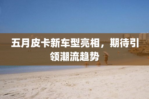 五月皮卡新车型亮相，期待引领潮流趋势