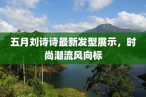 五月刘诗诗最新发型展示，时尚潮流风向标