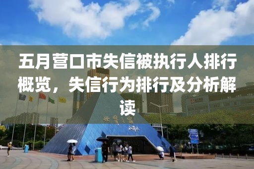 五月营口市失信被执行人排行概览，失信行为排行及分析解读