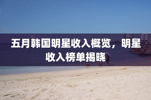 五月韩国明星收入概览，明星收入榜单揭晓