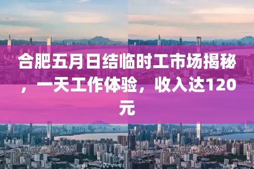 合肥五月日结临时工市场揭秘，一天工作体验，收入达120元