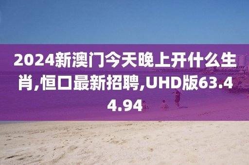 2024新澳门今天晚上开什么生肖,恒口最新招聘,UHD版63.44.94
