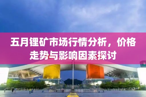 五月锂矿市场行情分析，价格走势与影响因素探讨