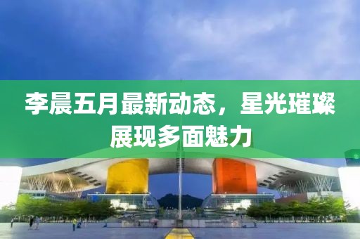 李晨五月最新动态，星光璀璨展现多面魅力