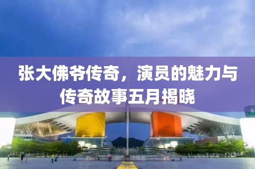 张大佛爷传奇，演员的魅力与传奇故事五月揭晓