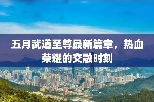 五月武道至尊最新篇章，热血荣耀的交融时刻