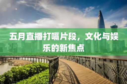 五月直播打嗝片段，文化与娱乐的新焦点