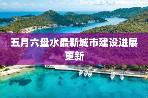 五月六盘水最新城市建设进展更新