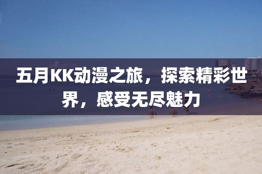 五月KK动漫之旅，探索精彩世界，感受无尽魅力